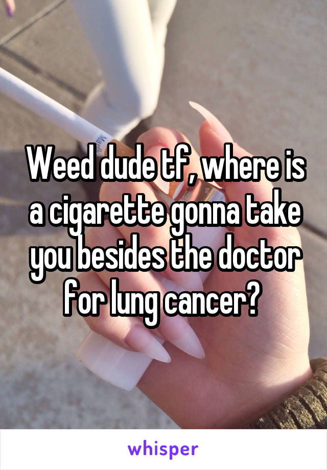 Weed dude tf, where is a cigarette gonna take you besides the doctor for lung cancer? 
