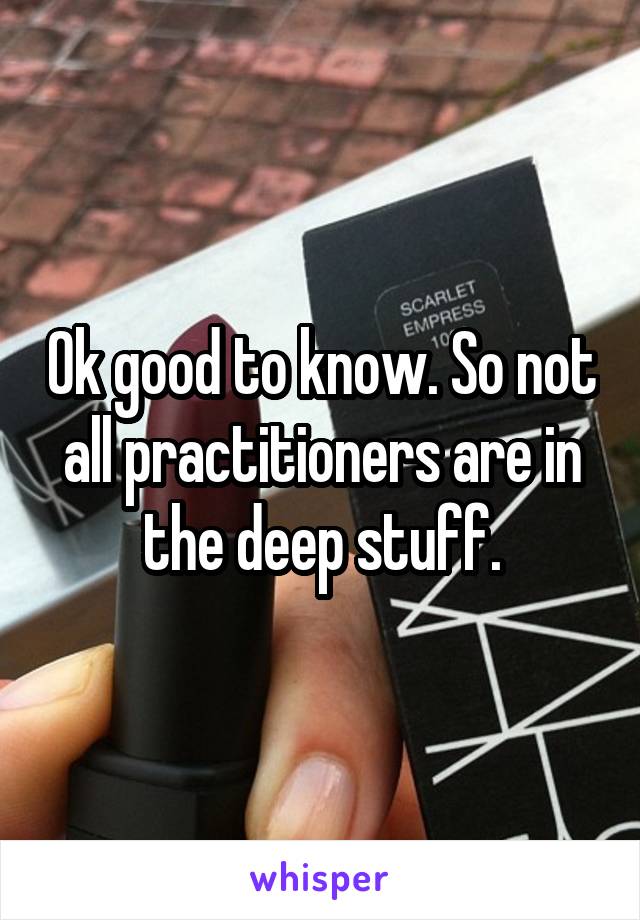 Ok good to know. So not all practitioners are in the deep stuff.