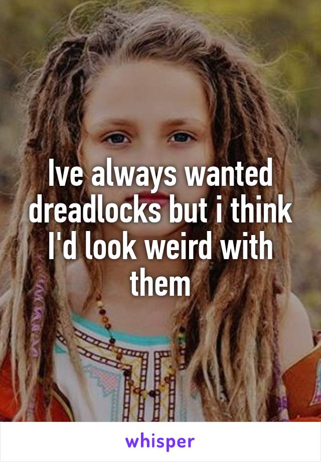 Ive always wanted dreadlocks but i think I'd look weird with them