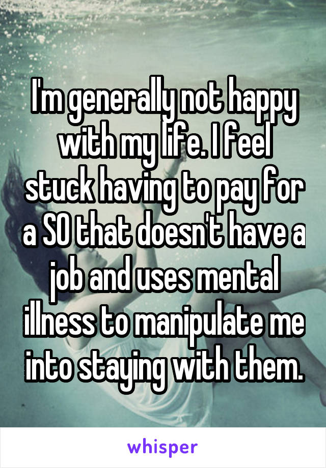I'm generally not happy with my life. I feel stuck having to pay for a SO that doesn't have a job and uses mental illness to manipulate me into staying with them.