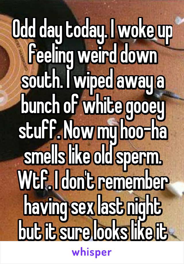 Odd day today. I woke up feeling weird down south. I wiped away a bunch of white gooey stuff. Now my hoo-ha smells like old sperm. Wtf. I don't remember having sex last night but it sure looks like it