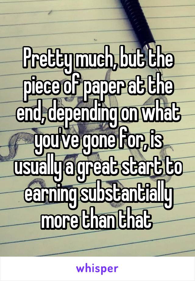 Pretty much, but the piece of paper at the end, depending on what you've gone for, is usually a great start to earning substantially more than that 