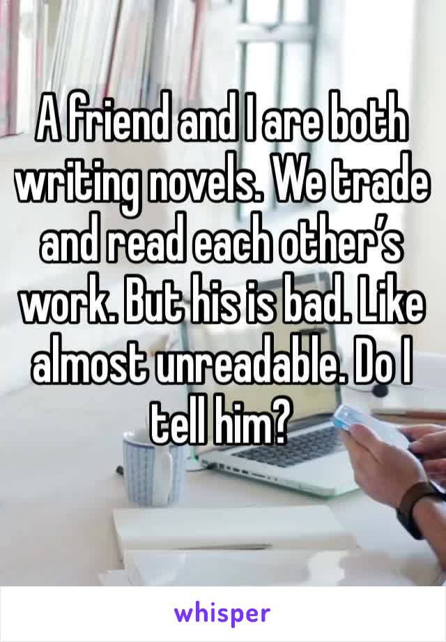 A friend and I are both writing novels. We trade and read each other’s work. But his is bad. Like almost unreadable. Do I tell him?