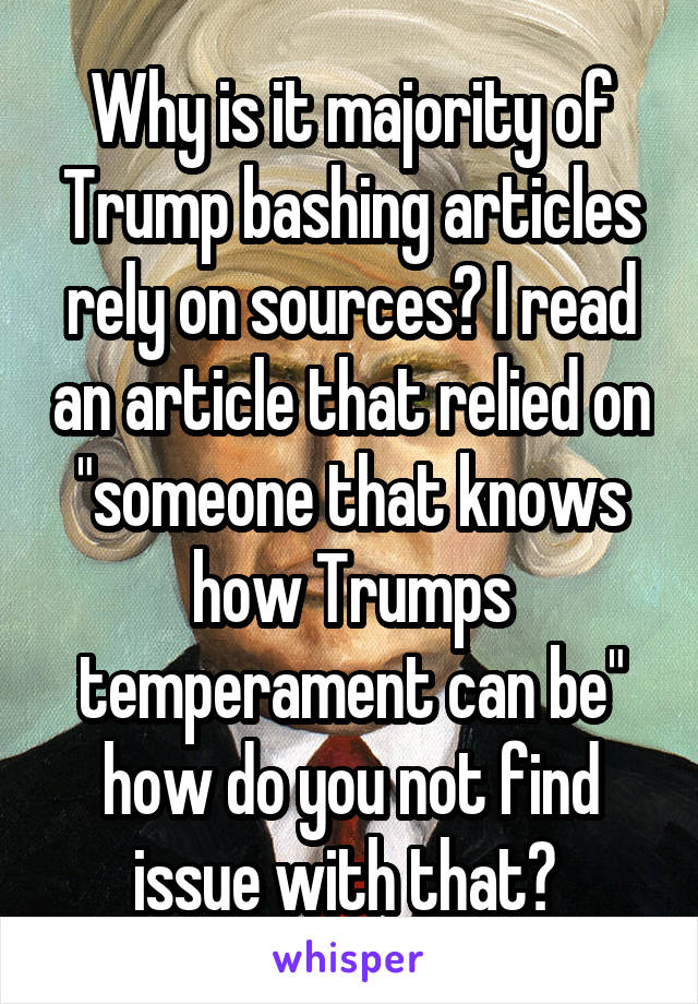 Why is it majority of Trump bashing articles rely on sources? I read an article that relied on "someone that knows how Trumps temperament can be" how do you not find issue with that? 