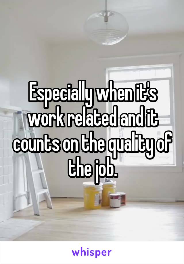 Especially when it's work related and it counts on the quality of the job.