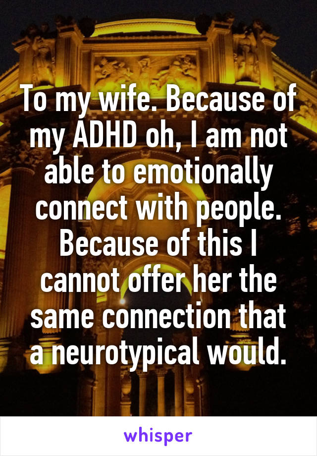 To my wife. Because of my ADHD oh, I am not able to emotionally connect with people. Because of this I cannot offer her the same connection that a neurotypical would.