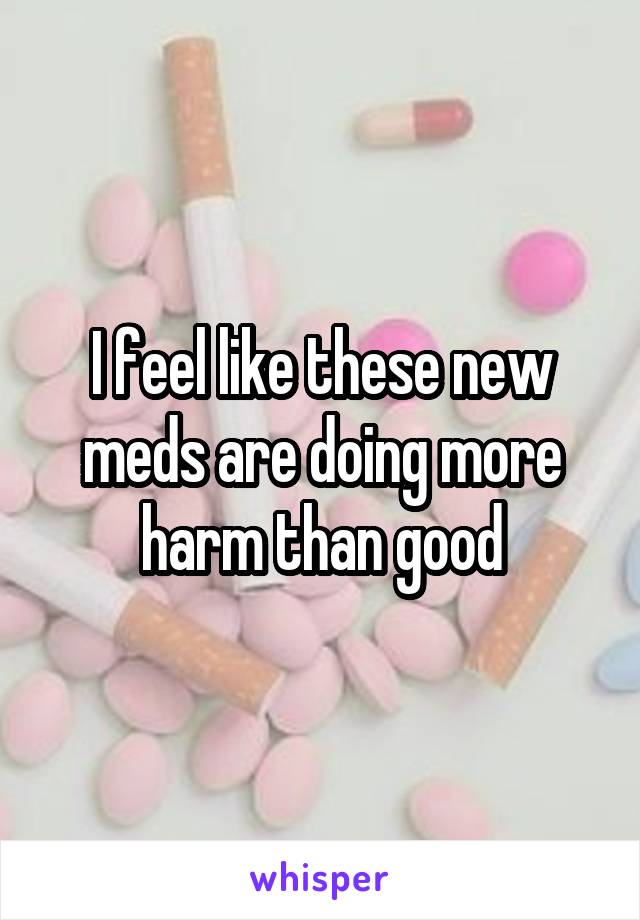 I feel like these new meds are doing more harm than good