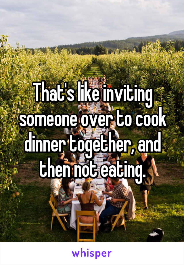 That's like inviting someone over to cook dinner together, and then not eating.