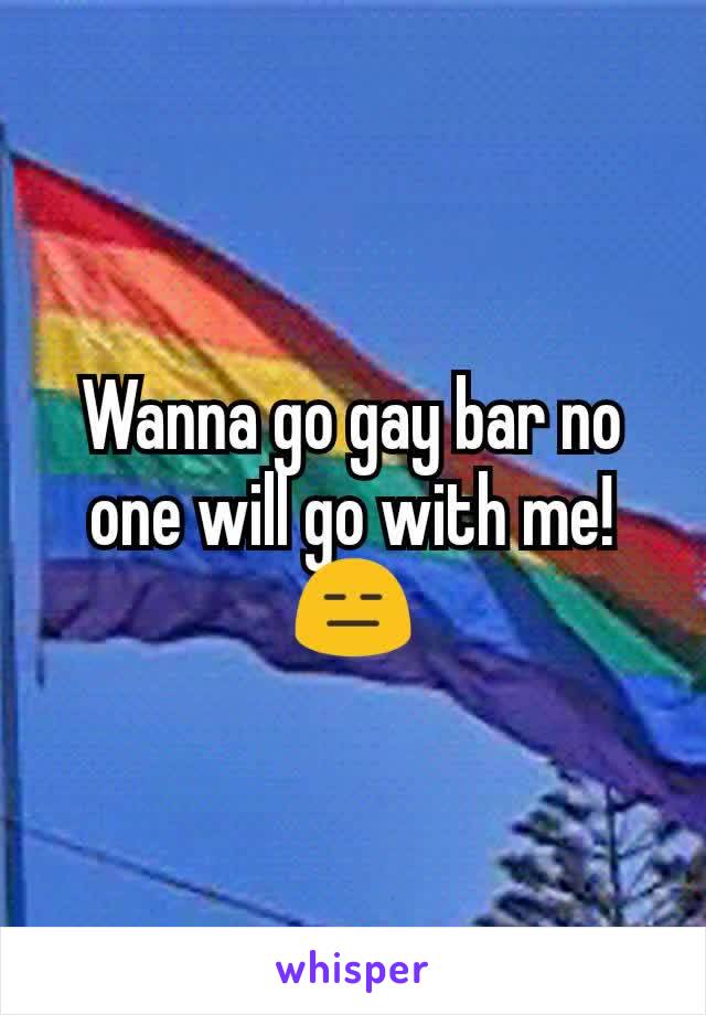 Wanna go gay bar no one will go with me!😑