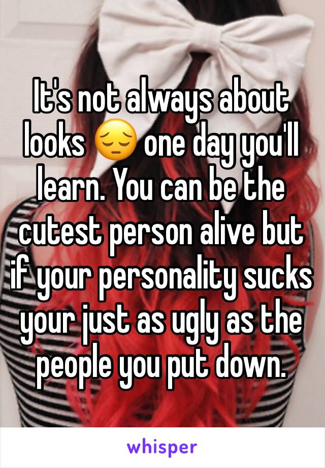 It's not always about looks 😔 one day you'll learn. You can be the cutest person alive but if your personality sucks your just as ugly as the people you put down. 
