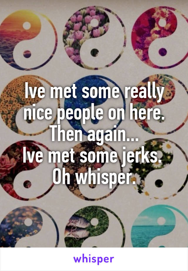 Ive met some really nice people on here. Then again...
Ive met some jerks. 
Oh whisper.