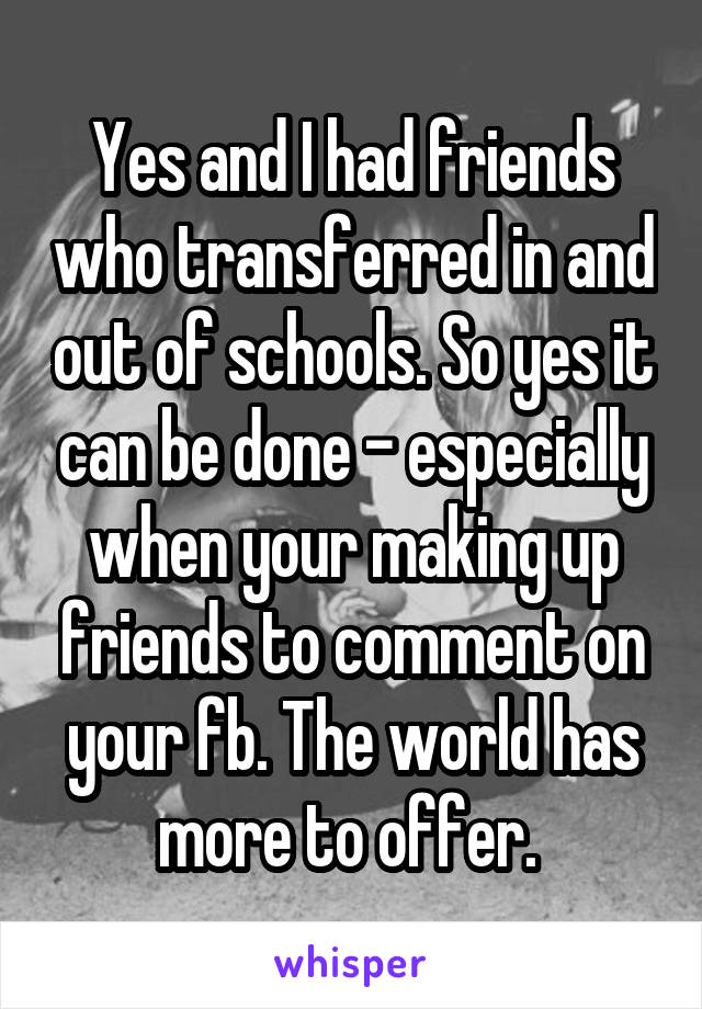 Yes and I had friends who transferred in and out of schools. So yes it can be done - especially when your making up friends to comment on your fb. The world has more to offer. 