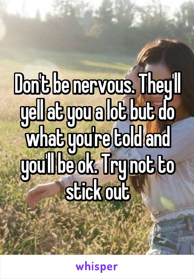 Don't be nervous. They'll yell at you a lot but do what you're told and you'll be ok. Try not to stick out