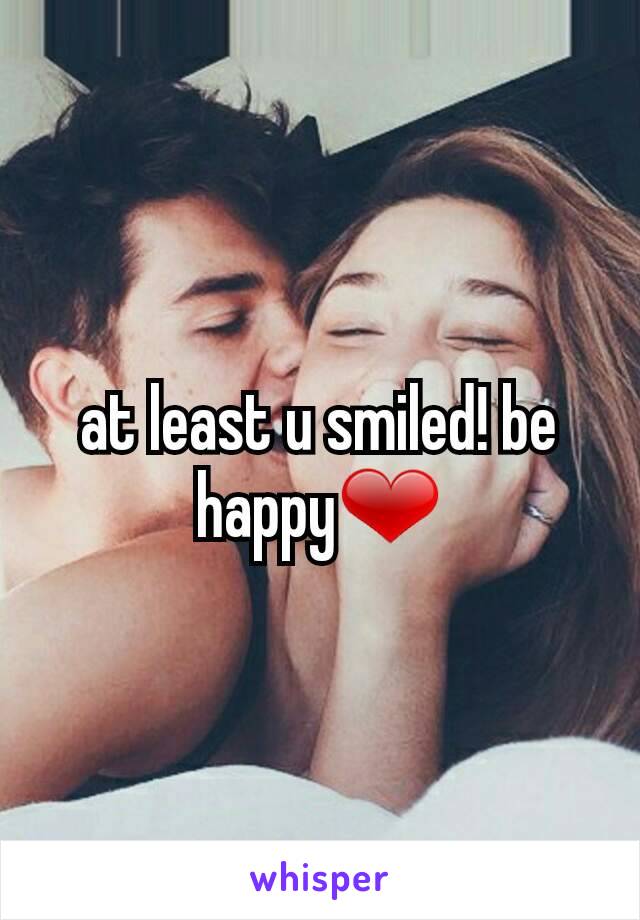 at least u smiled! be happy❤