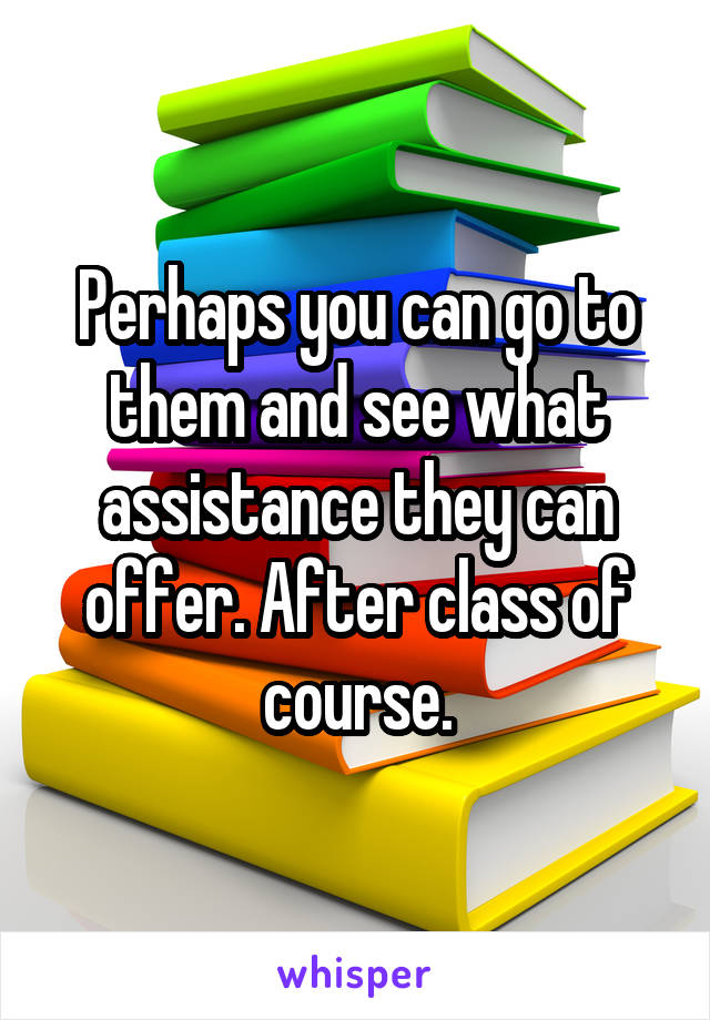 Perhaps you can go to them and see what assistance they can offer. After class of course.