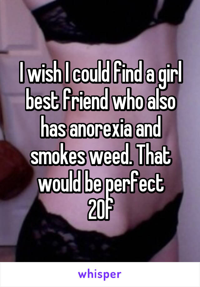 I wish I could find a girl best friend who also has anorexia and smokes weed. That would be perfect
20f