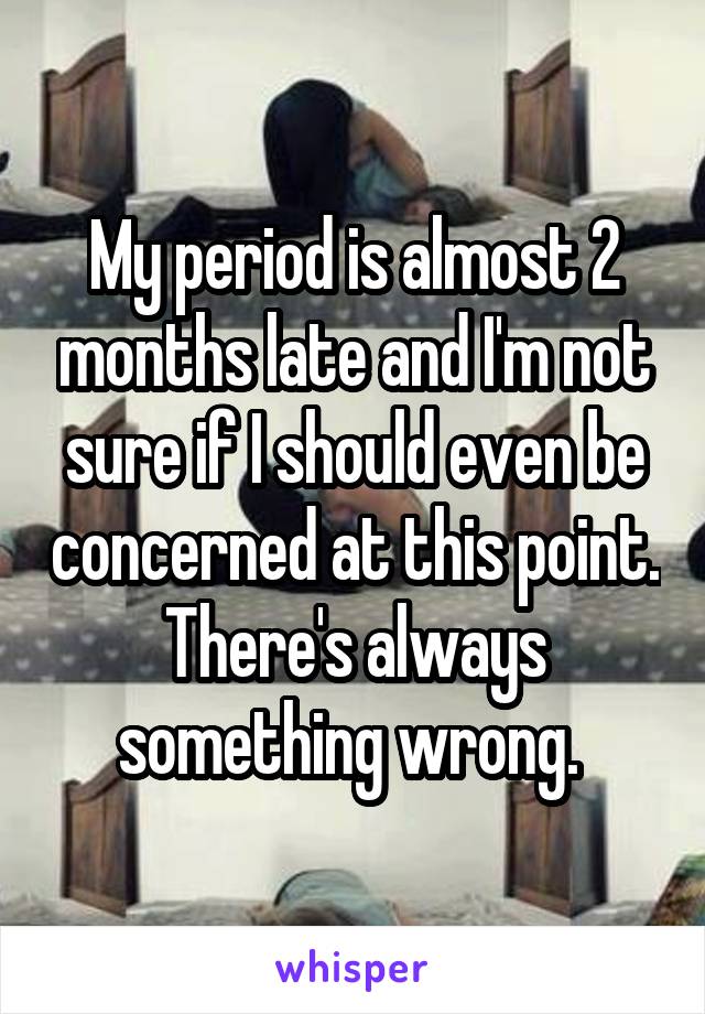 My period is almost 2 months late and I'm not sure if I should even be concerned at this point. There's always something wrong. 