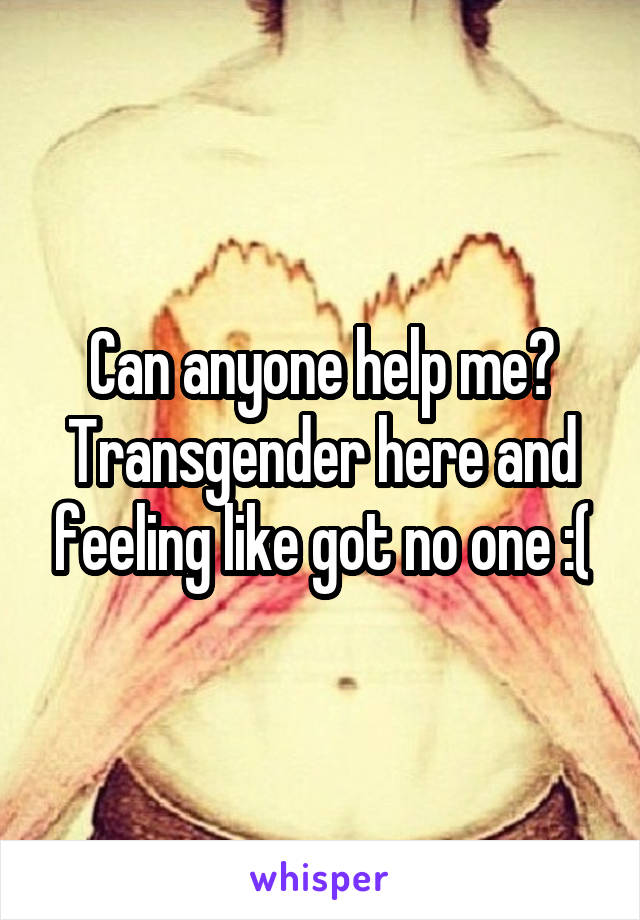 Can anyone help me? Transgender here and feeling like got no one :(