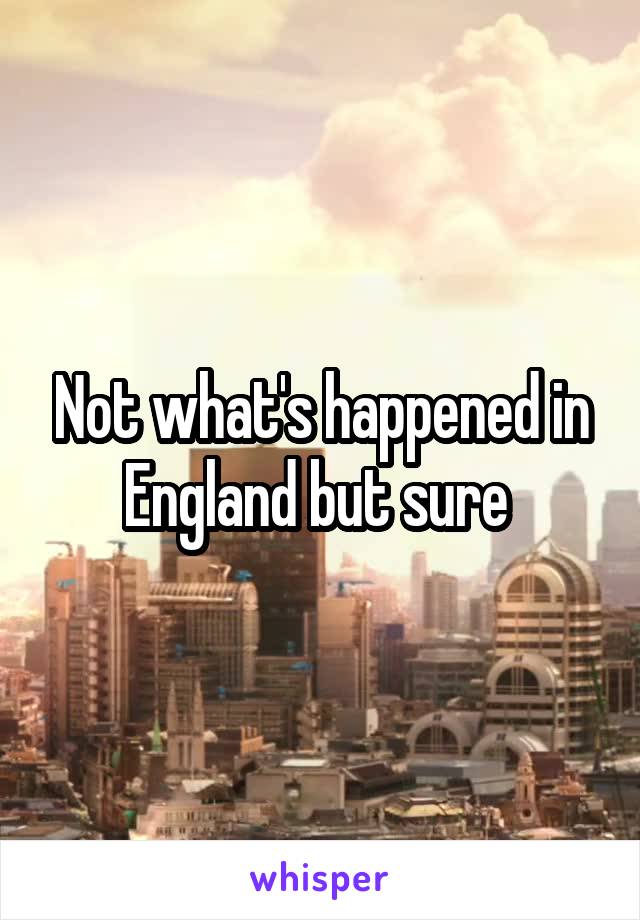 Not what's happened in England but sure 