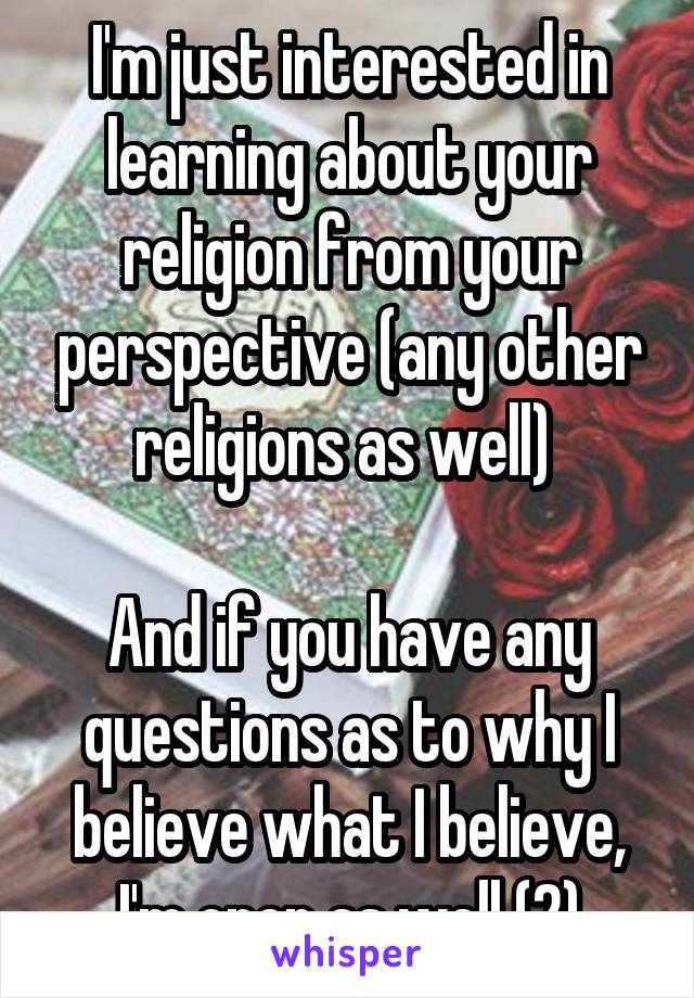 I'm just interested in learning about your religion from your perspective (any other religions as well) 

And if you have any questions as to why I believe what I believe, I'm open as well (2)