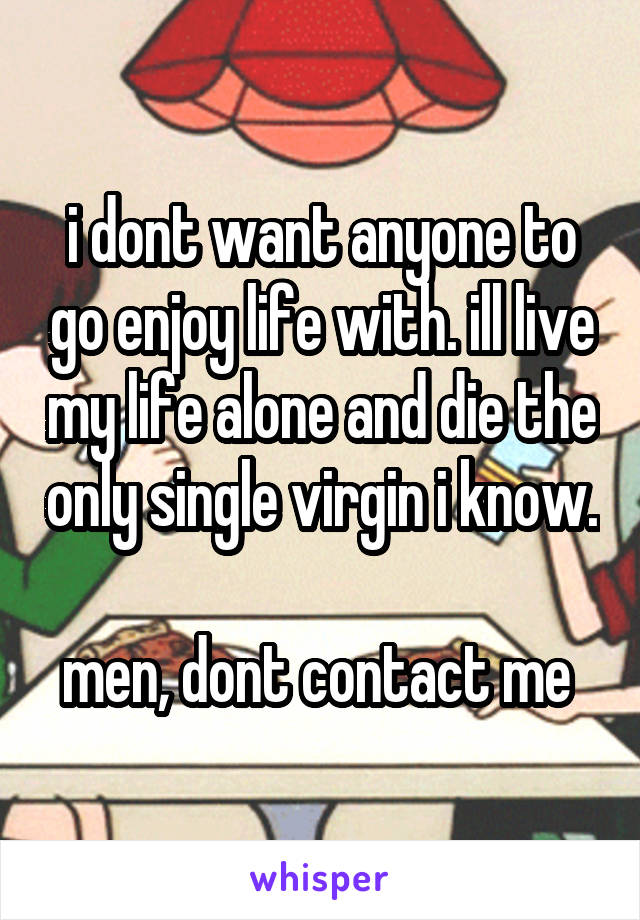 i dont want anyone to go enjoy life with. ill live my life alone and die the only single virgin i know. 
men, dont contact me 