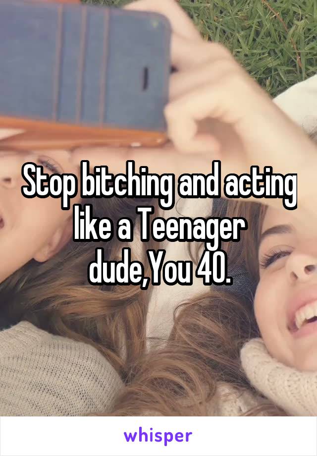 Stop bitching and acting like a Teenager dude,You 40.
