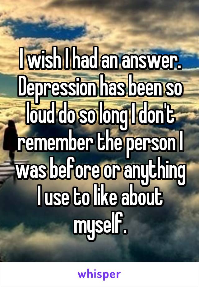 I wish I had an answer. Depression has been so loud do so long I don't remember the person I was before or anything I use to like about myself.
