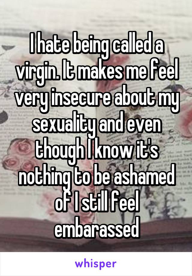 I hate being called a virgin. It makes me feel very insecure about my sexuality and even though I know it's nothing to be ashamed of I still feel embarassed
