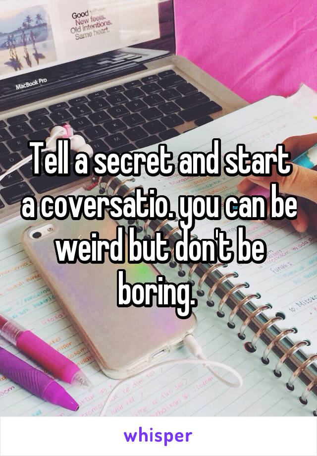 Tell a secret and start a coversatio. you can be weird but don't be boring. 