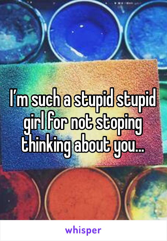 I’m such a stupid stupid girl for not stoping thinking about you...