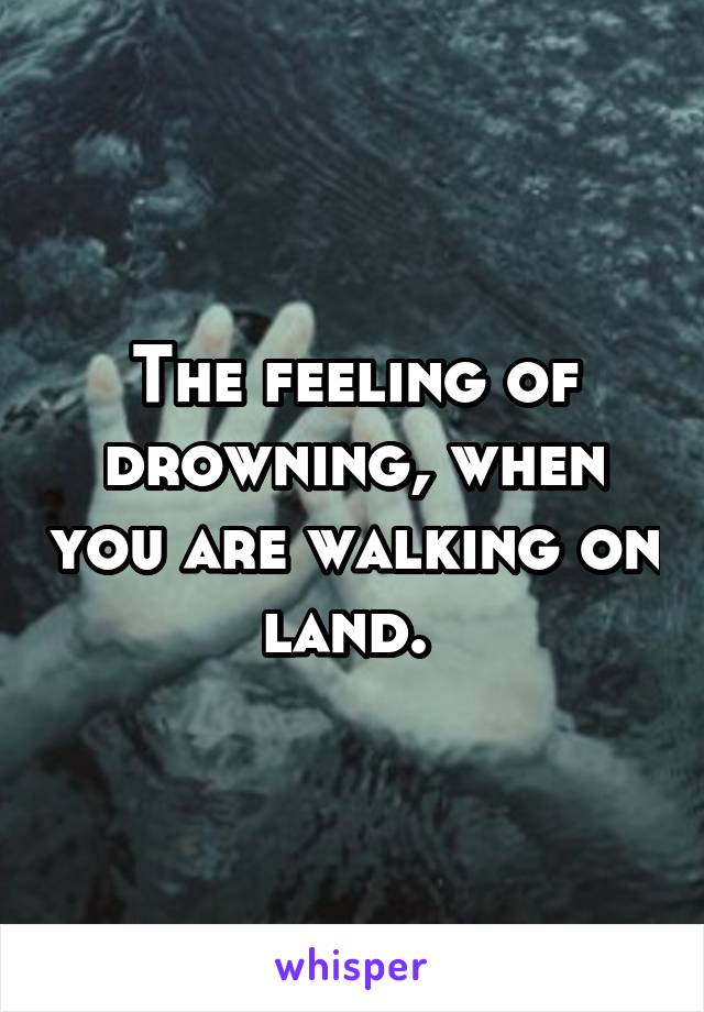 The feeling of drowning, when you are walking on land. 