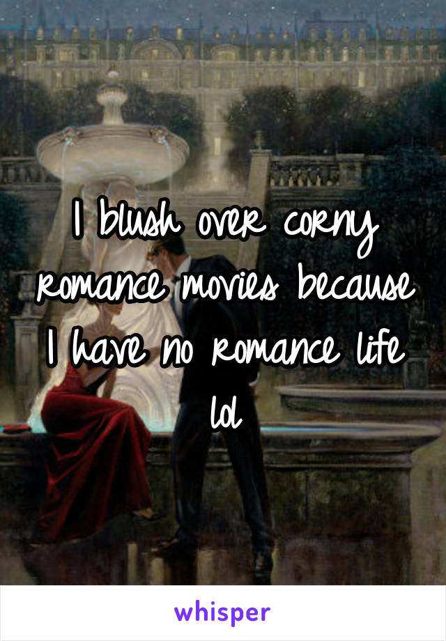 I blush over corny romance movies because I have no romance life lol