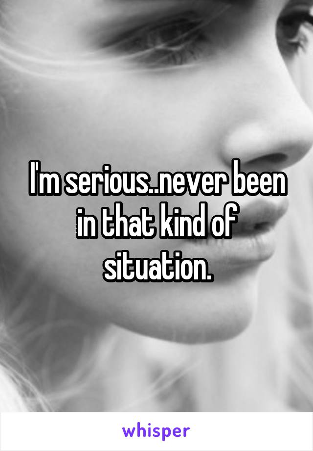 I'm serious..never been in that kind of situation.