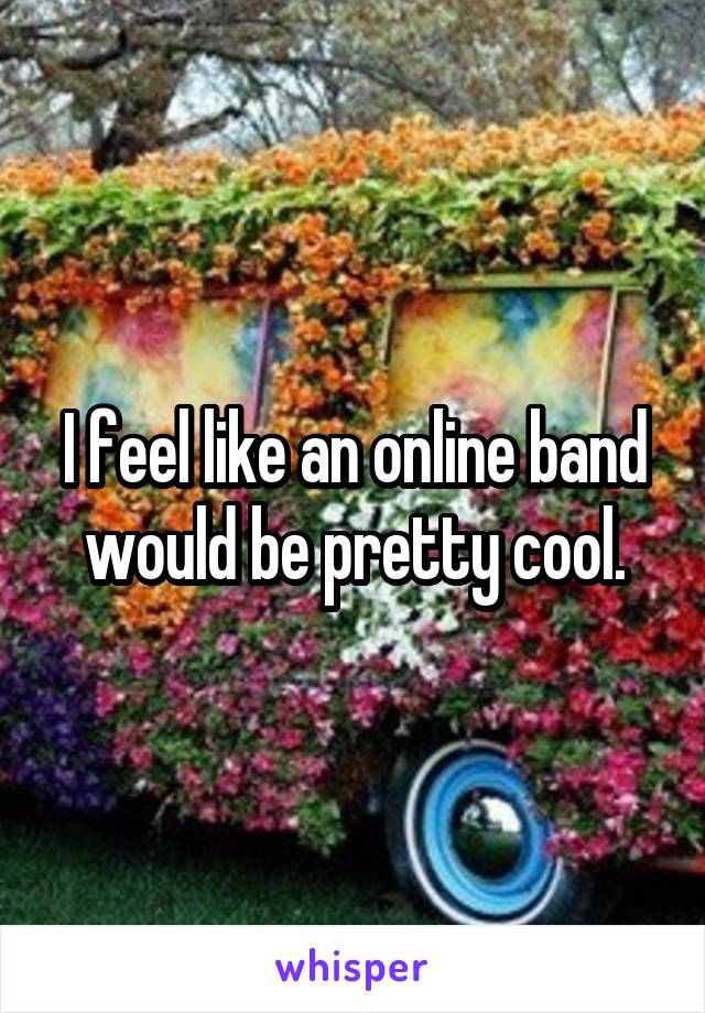 I feel like an online band would be pretty cool.