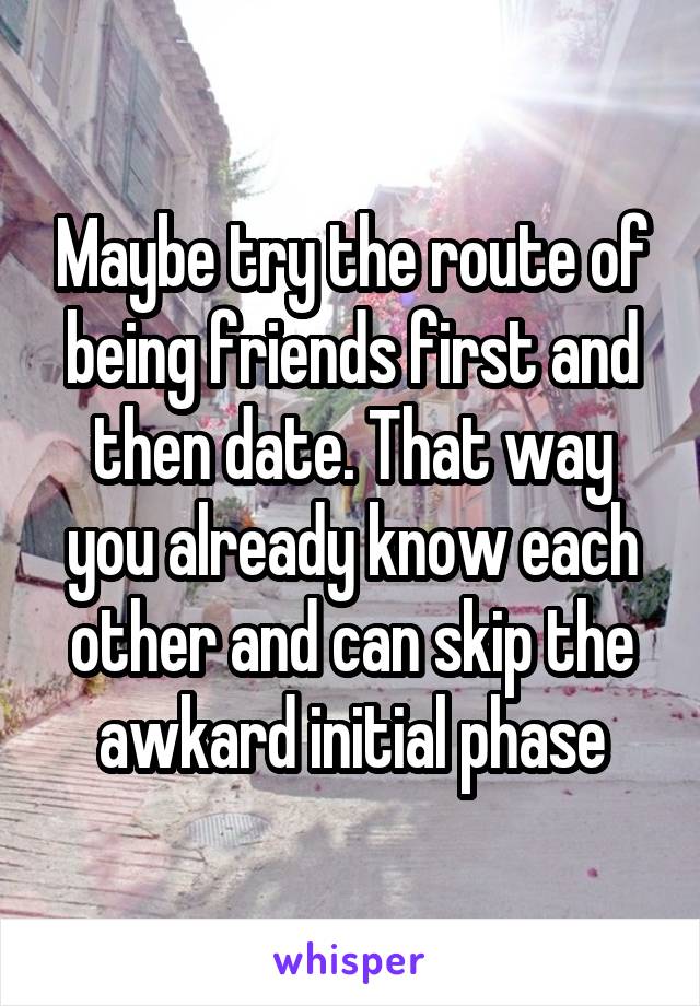 Maybe try the route of being friends first and then date. That way you already know each other and can skip the awkard initial phase
