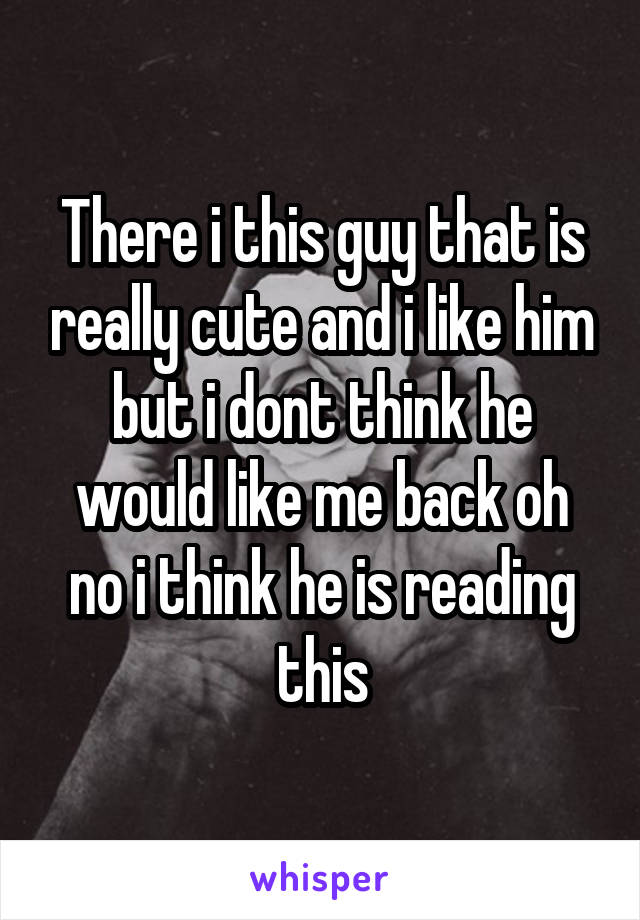 There i this guy that is really cute and i like him but i dont think he would like me back oh no i think he is reading this