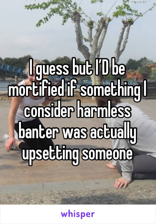 I guess but I’D be mortified if something I consider harmless banter was actually upsetting someone