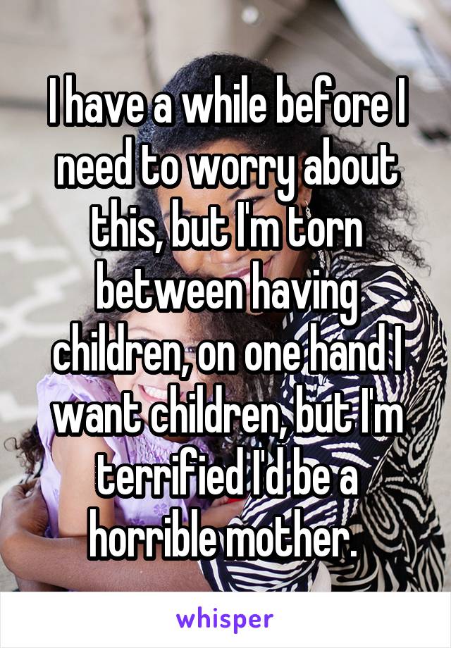 I have a while before I need to worry about this, but I'm torn between having children, on one hand I want children, but I'm terrified I'd be a horrible mother. 