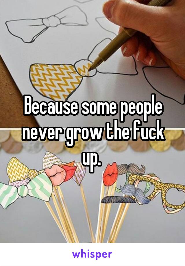 Because some people never grow the fuck up. 