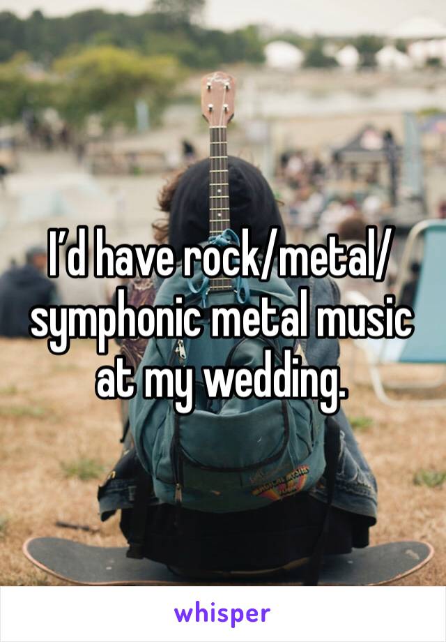 I’d have rock/metal/symphonic metal music at my wedding.