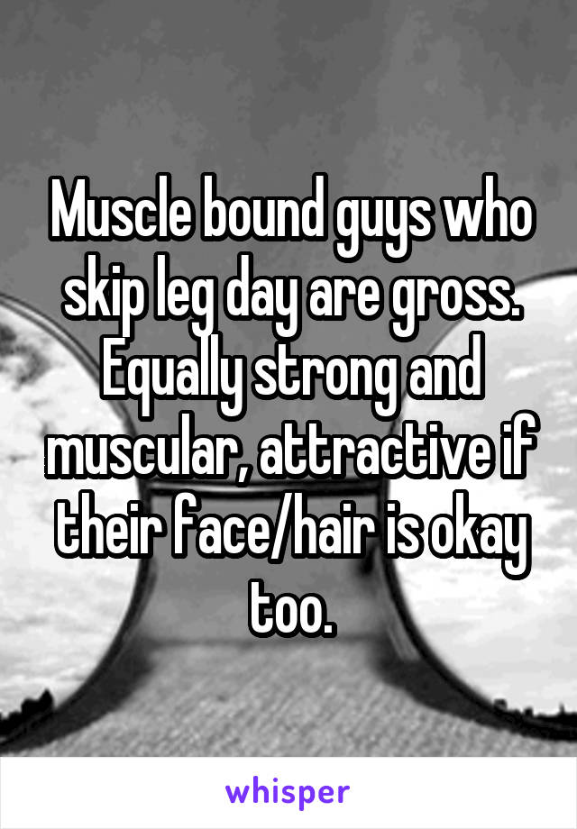 Muscle bound guys who skip leg day are gross. Equally strong and muscular, attractive if their face/hair is okay too.
