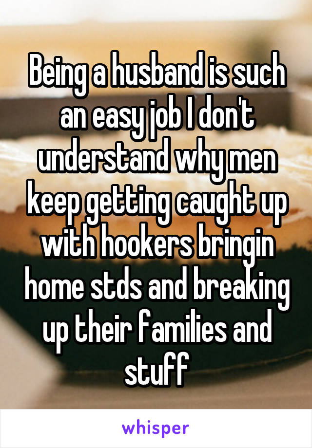 Being a husband is such an easy job I don't understand why men keep getting caught up with hookers bringin home stds and breaking up their families and stuff
