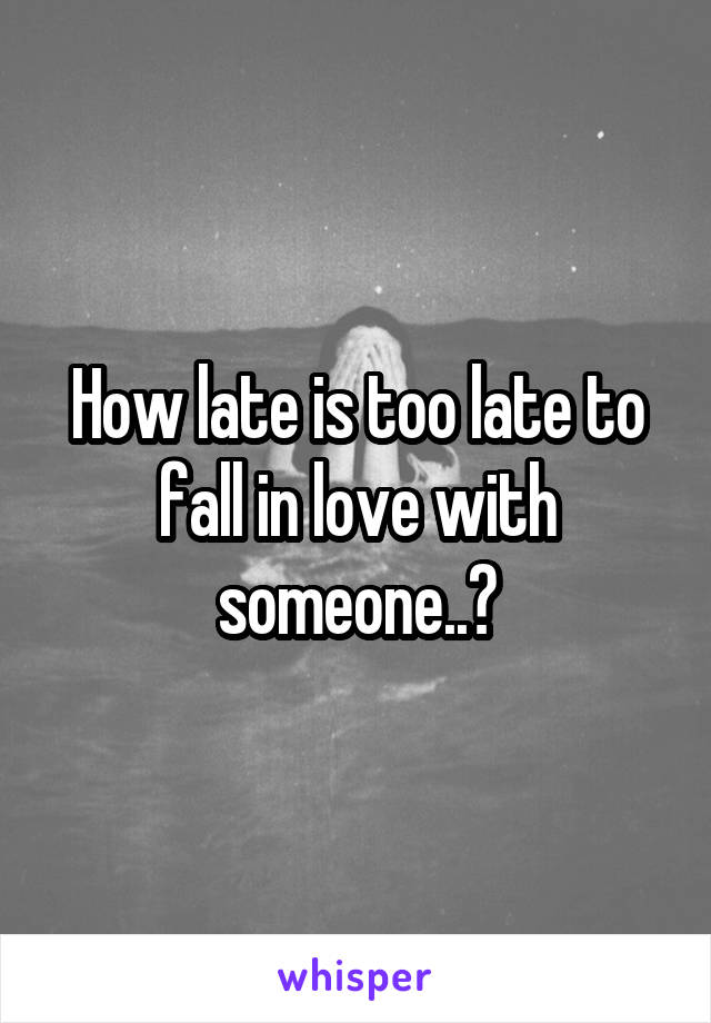 How late is too late to fall in love with someone..?