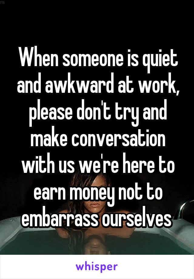 When someone is quiet and awkward at work, please don't try and make conversation with us we're here to earn money not to embarrass ourselves 