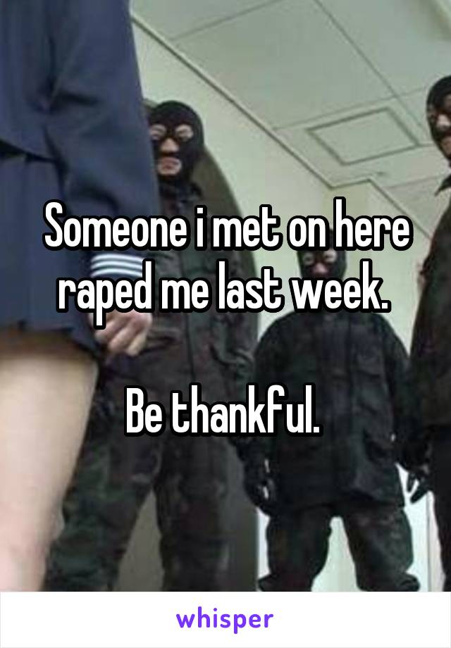Someone i met on here raped me last week. 

Be thankful. 