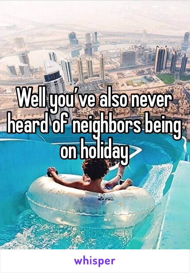 Well you’ve also never heard of neighbors being on holiday 