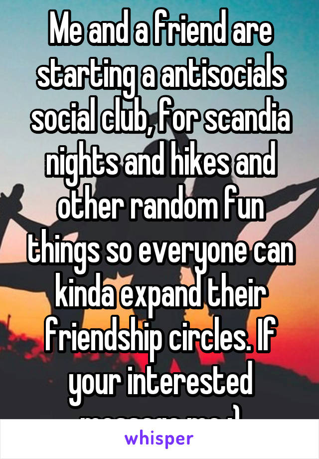 Me and a friend are starting a antisocials social club, for scandia nights and hikes and other random fun things so everyone can kinda expand their friendship circles. If your interested message me :)