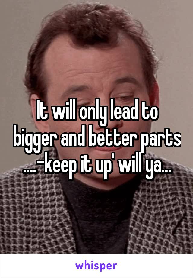 It will only lead to bigger and better parts ....-keep it up' will ya...