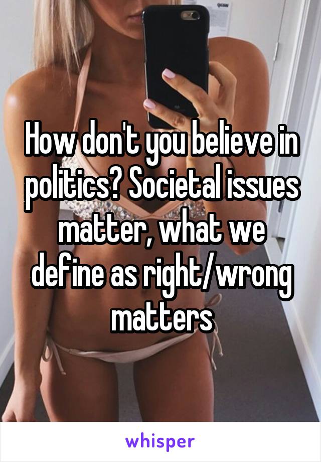How don't you believe in politics? Societal issues matter, what we define as right/wrong matters