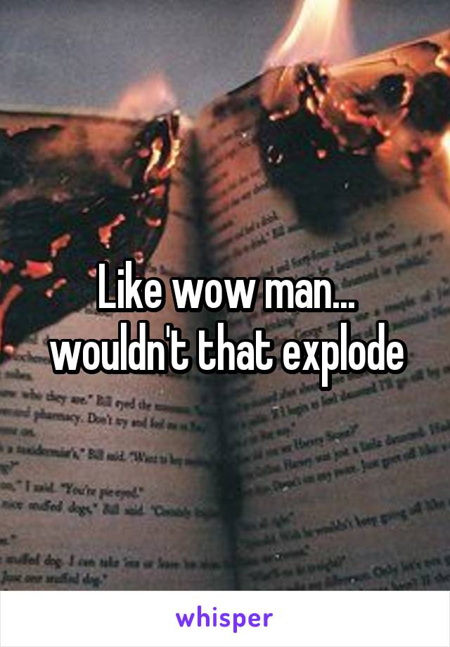 Like wow man... wouldn't that explode